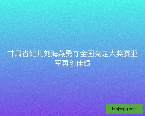 甘肃省健儿刘海燕勇夺全国竞走大奖赛亚军再创佳绩