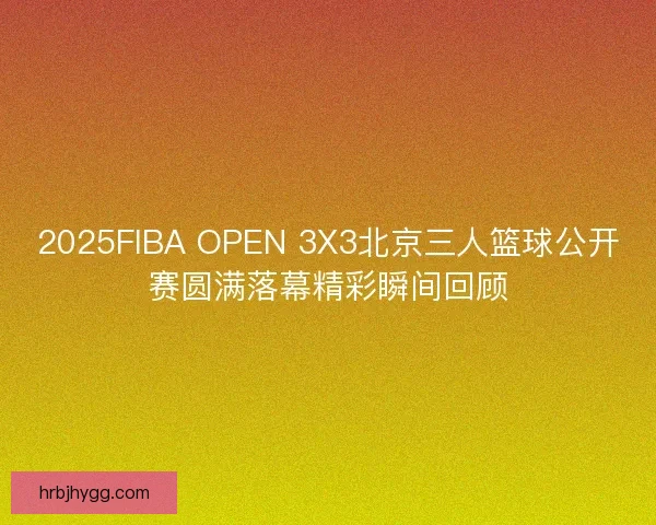 2025FIBA OPEN 3X3北京三人篮球公开赛圆满落幕精彩瞬间回顾