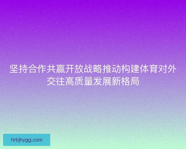坚持合作共赢开放战略推动构建体育对外交往高质量发展新格局