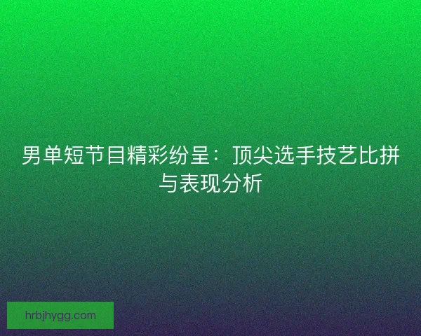男单短节目精彩纷呈：顶尖选手技艺比拼与表现分析