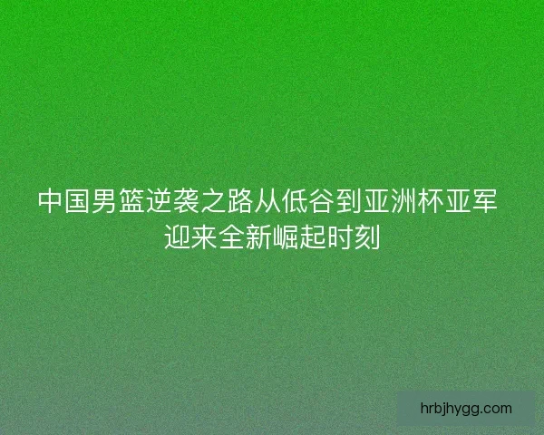 中国男篮逆袭之路从低谷到亚洲杯亚军 迎来全新崛起时刻