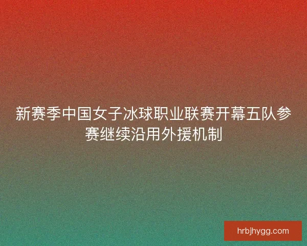 新赛季中国女子冰球职业联赛开幕五队参赛继续沿用外援机制