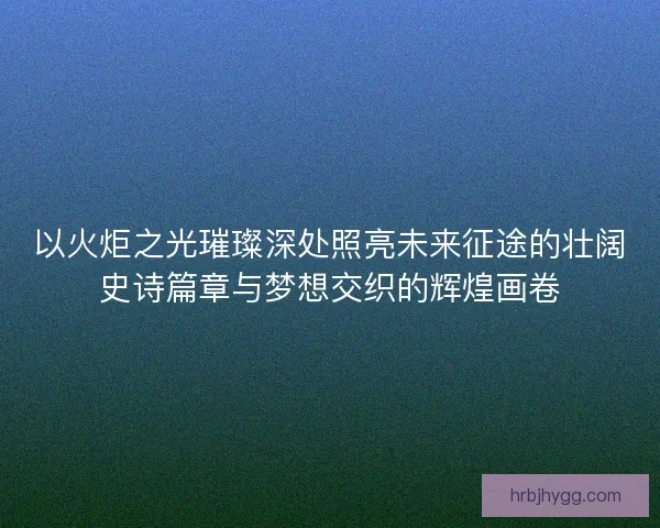 以火炬之光璀璨深处照亮未来征途的壮阔史诗篇章与梦想交织的辉煌画卷