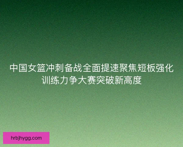 中国女篮冲刺备战全面提速聚焦短板强化训练力争大赛突破新高度 中国女篮冲刺备战全面提速聚焦短板强化训练力争大赛突破新高度