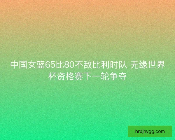 中国女篮65比80不敌比利时队 无缘世界杯资格赛下一轮争夺