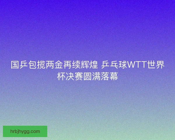国乒包揽两金再续辉煌 乒乓球WTT世界杯决赛圆满落幕