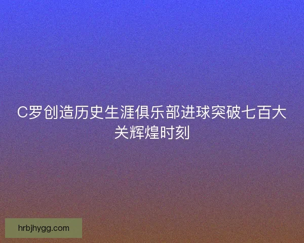 C罗创造历史生涯俱乐部进球突破七百大关辉煌时刻