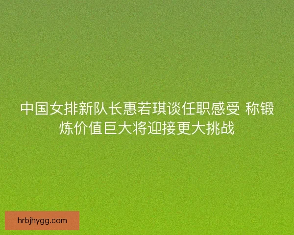 中国女排新队长惠若琪谈任职感受 称锻炼价值巨大将迎接更大挑战