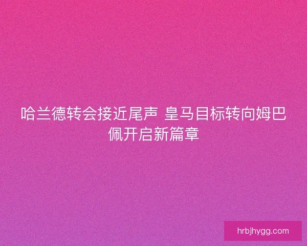 哈兰德转会接近尾声 皇马目标转向姆巴佩开启新篇章