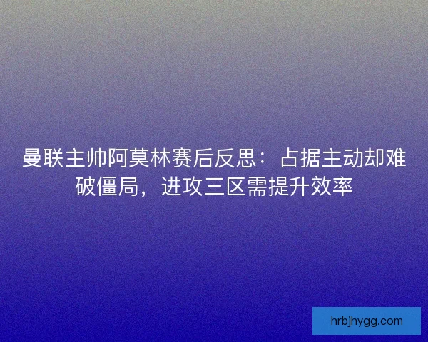 曼联主帅阿莫林赛后反思：占据主动却难破僵局，进攻三区需提升效率